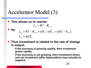 , 1 1 1( ) 
I K K Y Y Y Y 
= - = a - a = a 
- t - t t - t t 
- 
a 
20 
AAcccceelleerraattoorr MMooddeell ((33)) 
 This allows us to rewrite: 
 As 
d 
n t t I K K 
, -1 = - t 
d 
n t t 
I = D 
Y 
, 
n t t 
 Thus investment is related to the rate of change 
in output. 
– If the economy is growing rapidly, then investment 
grows rapidly. 
– If the economy is not growing, then investment slows, 
and net investment (after depreciation) may actually be 
negative. 
 