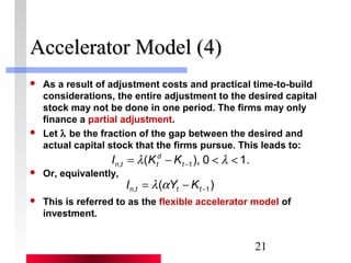 21 
AAcccceelleerraattoorr MMooddeell ((44)) 
 As a result of adjustment costs and practical time-to-build 
considerations, the entire adjustment to the desired capital 
stock may not be done in one period. The firms may only 
finance a partial adjustment. 
 Let l be the fraction of the gap between the desired and 
actual capital stock that the firms pursue. This leads to: 
n t t I K K 
 Or, equivalently, 
d 
( ), 0 1. , 1 = - < < - l l t 
( ) , -1 = - n t t t I l aY K 
 This is referred to as the flexible accelerator model of 
investment. 
 