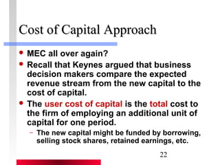 22 
CCoosstt ooff CCaappiittaall AApppprrooaacchh 
 MEC all over again? 
 Recall that Keynes argued that business 
decision makers compare the expected 
revenue stream from the new capital to the 
cost of capital. 
 The user cost of capital is the total cost to 
the firm of employing an additional unit of 
capital for one period. 
– The new capital might be funded by borrowing, 
selling stock shares, retained earnings, etc. 
 