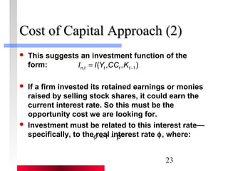 CCoosstt ooff CCaappiittaall AApppprrooaacchh ((22)) 
 This suggests an investment function of the 
form: 
 If a firm invested its retained earnings or monies 
raised by selling stock shares, it could earn the 
current interest rate. So this must be the 
opportunity cost we are looking for. 
 Investment must be related to this interest rate— 
specifically, to the real interest rate f, where: 
23 
( , , ) , -1 = n t t t t I I Y CC K 
f = r - p e 
 