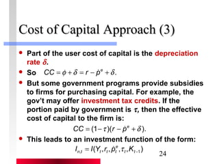 CCoosstt ooff CCaappiittaall AApppprrooaacchh ((33)) 
 Part of the user cost of capital is the depreciation 
rate d . 
 So 
 But some government programs provide subsidies 
to firms for purchasing capital. For example, the 
gov’t may offer investment tax credits. If the 
portion paid by government is t , then the effective 
cost of capital to the firm is: 
 This leads to an investment function of the form: 
24 
CC =f +d = r - p e +d . 
CC = (1-t )(r - p e +d ). 
e 
( , , , , ) , -1 = t t 
n t t t t I I Y r p t K 
