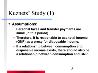 5 
KKuuzznneettss’’ SSttuuddyy ((11)) 
 Assumptions: 
– Personal taxes and transfer payments are 
small (in this period) 
– Therefore, it is reasonable to use total income 
(GNP) as a proxy for disposable income. 
– If a relationship between consumption and 
disposable income exists, there should also be 
a relationship between consumption and GNP. 
 