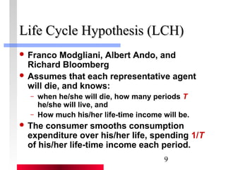 LLiiffee CCyyccllee HHyyppootthheessiiss ((LLCCHH)) 
 Franco Modgliani, Albert Ando, and 
Richard Bloomberg 
 Assumes that each representative agent 
will die, and knows: 
– when he/she will die, how many periods T 
he/she will live, and 
– How much his/her life-time income will be. 
 The consumer smooths consumption 
expenditure over his/her life, spending 1/T 
of his/her life-time income each period. 
9 
 