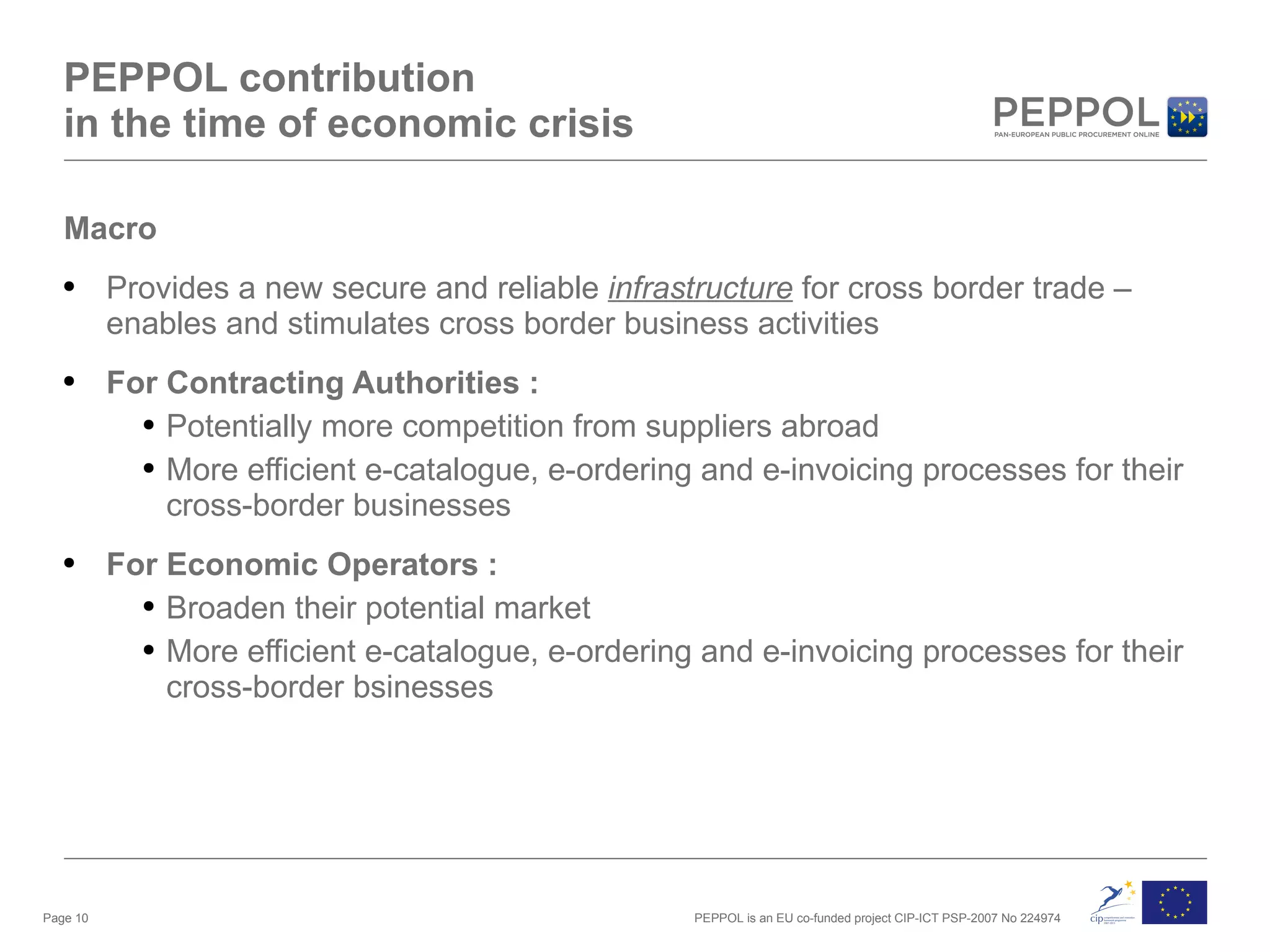 PEPPOL contribution in the time of economic crisis Macro Provides a new secure and reliable  infrastructure  for cross border trade – enables and stimulates cross border business activities For Contracting Authorities : Potentially more competition from suppliers abroad More efficient e-catalogue, e-ordering and e-invoicing processes for their cross-border businesses For Economic Operators :  Broaden their potential market More efficient e-catalogue, e-ordering and e-invoicing processes for their cross-border bsinesses Page  