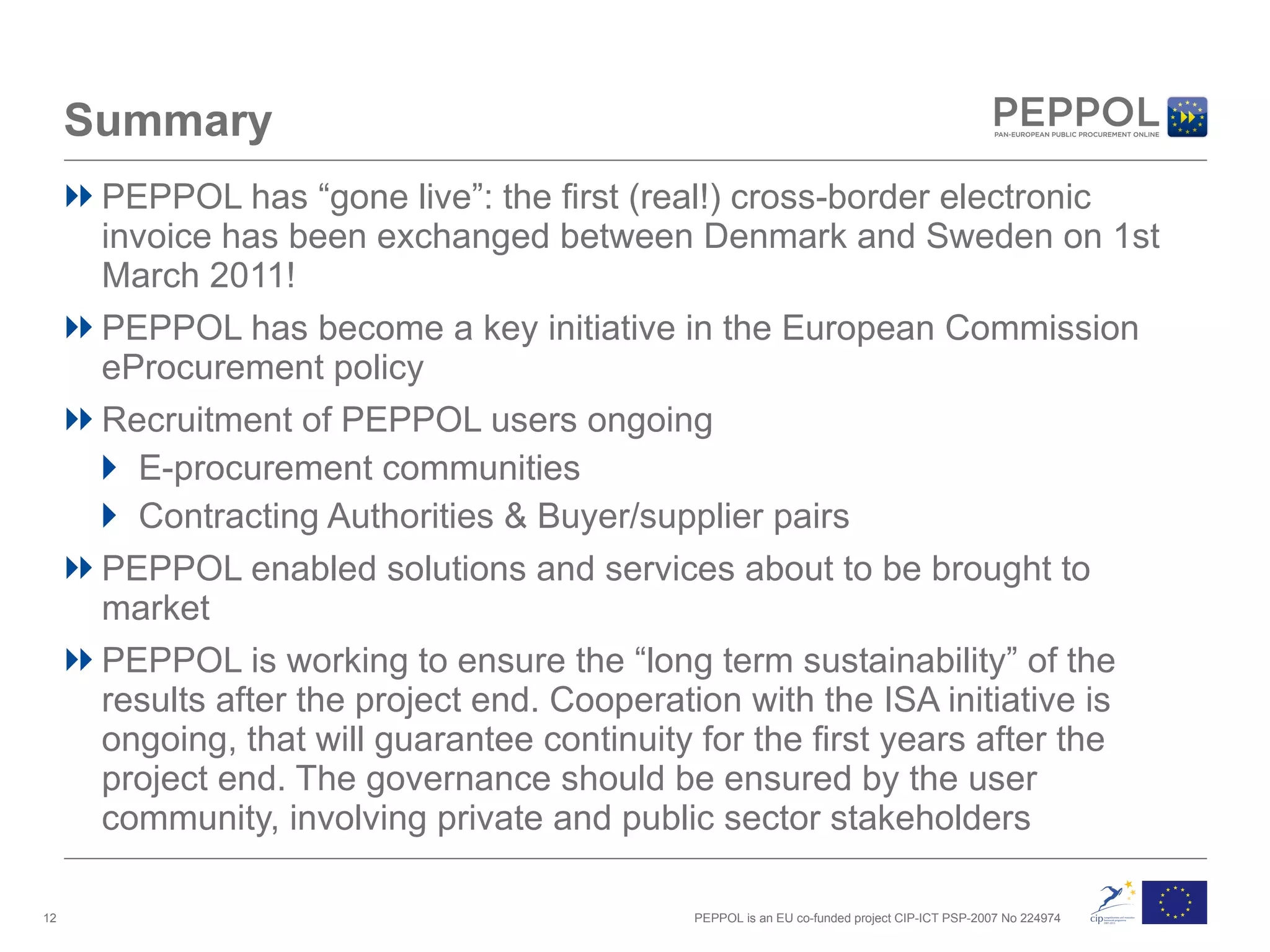 Summary PEPPOL has “gone live”: the first (real!) cross-border electronic invoice has been exchanged between Denmark and Sweden on 1st March 2011! PEPPOL has become a key initiative in the European Commission  eProcurement policy Recruitment of PEPPOL users ongoing E-procurement communities Contracting Authorities & Buyer/supplier pairs PEPPOL enabled solutions and services about to be brought to market PEPPOL is working to ensure the “long term sustainability” of the results after the project end. Cooperation with the ISA initiative is ongoing, that will guarantee continuity for the first years after the project end. The governance should be ensured by the  user community, involving private and public sector stakeholders 