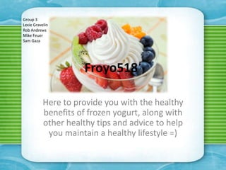 Group 3
Lexie Gravelin
Rob Andrews
Mike Feuer
Sam Gaza




                     Froyo518

           Here to provide you with the healthy
           benefits of frozen yogurt, along with
           other healthy tips and advice to help
            you maintain a healthy lifestyle =)
 