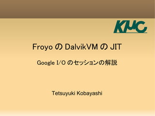 Froyo の DalvikVM の JIT
 Google I/O のセッションの解説



    Tetsuyuki Kobayashi
 