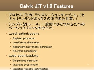 Dalvik JIT v1.0 Features
   プロセスごとのトランスレーションキャッシュ。（セ
    キュリティサンドボックスの中でのみ共有。）
   シンプルなトレース。一般的にひとつかふたつの
    ベーシックブロックの分...