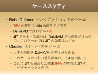 ケーススタディ

   Robo Defence というアクション系のゲーム
       75% の時間は skia 描画ライブラリ
       DalvikVM ではわずか 4%
       JIT で向上する部分は Dalvi...