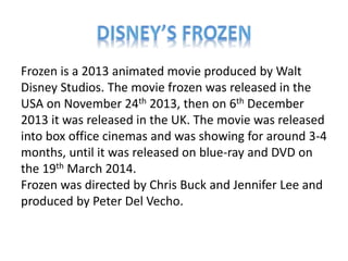 Frozen is a 2013 animated movie produced by Walt
Disney Studios. The movie frozen was released in the
USA on November 24th 2013, then on 6th December
2013 it was released in the UK. The movie was released
into box office cinemas and was showing for around 3-4
months, until it was released on blue-ray and DVD on
the 19th March 2014.
Frozen was directed by Chris Buck and Jennifer Lee and
produced by Peter Del Vecho.
 