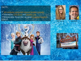 FACTS:
 3D computer-animated musical fantasy-comedy
Directed by Chris Buck and Jennifer Lee
Release date: November 19, 2013(El CapitanTheatre)
PLOT.
Jennifer Lee Chris Buck
 