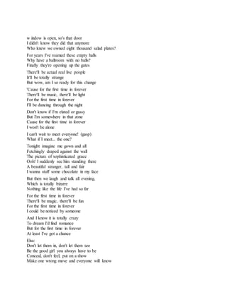 w indow is open, so's that door
I didn't know they did that anymore
Who knew we owned eight thousand salad plates?
For years I've roamed these empty halls
Why have a ballroom with no balls?
Finally they're opening up the gates
There'll be actual real live people
It'll be totally strange
But wow, am I so ready for this change
'Cause for the first time in forever
There'll be music, there'll be light
For the first time in forever
I'll be dancing through the night
Don't know if I'm elated or gassy
But I'm somewhere in that zone
Cause for the first time in forever
I won't be alone
I can't wait to meet everyone! (gasp)
What if I meet... the one?
Tonight imagine me gown and all
Fetchingly draped against the wall
The picture of sophisticated grace
Ooh! I suddenly see him standing there
A beautiful stranger, tall and fair
I wanna stuff some chocolate in my face
But then we laugh and talk all evening,
Which is totally bizarre
Nothing like the life I've had so far
For the first time in forever
There'll be magic, there'll be fun
For the first time in forever
I could be noticed by someone
And I know it is totally crazy
To dream I'd find romance
But for the first time in forever
At least I've got a chance
Elsa:
Don't let them in, don't let them see
Be the good girl you always have to be
Conceal, don't feel, put on a show
Make one wrong move and everyone will know
 