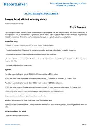 Find Industry reports, Company profiles
ReportLinker                                                                      and Market Statistics



                                     >> Get this Report Now by email!

Frozen Food: Global Industry Guide
Published on December 2009

                                                                                                           Report Summary

The Frozen Food: Global Industry Guide is an essential resource for top-level data and analysis covering the Frozen Food industry. It
includes detailed data on market size and segmentation, textual analysis of the key trends and competitive landscape, and profiles of
the leading companies. This incisive report provides expert analysis on a global, regional and country basis.


Scope of the Report


* Contains an executive summary and data on value, volume and segmentation


* Provides textual analysis of the industry's prospects, competitive landscape and profiles of the leading companies


* Incorporates in-depth five forces competitive environment analysis and scorecards


* Covers the Global, European and Asia-Pacific markets as well as individual chapters on 5 major markets (France, Germany, Japan,
the UK and the US).


* Includes a five-year forecast of the industry


Highlights


The global frozen food market grew by 3.8% in 2008 to reach a value of $109.6 billion.


In 2013, the global frozen food market is forecast to have a value of $131.6 billion, an increase of 20.1% since 2008.


The global frozen food market grew by 3% in 2008 to reach a volume of 25.1 billion kilograms.


In 2013, the global frozen food market is forecast to have a volume of 29 billion kilograms, an increase of 15.8% since 2008.


Frozen ready meals and pizza sales generated 43.2% of the global frozen food market's revenue.


Europe accounts for 36.5% of the global frozen food market's value.


Nestle S.A. accounts for 3.3% share of the global frozen food market's value.


Supermarkets and hypermarkets form a leading distribution channel in the global frozen food market, accounting for 69.9% of the total
value.


Why you should buy this report


* Spot future trends and developments




Frozen Food: Global Industry Guide                                                                                              Page 1/14
 