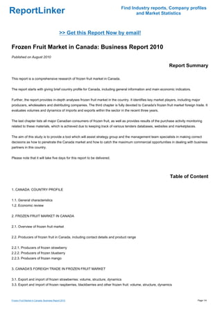 Find Industry reports, Company profiles
ReportLinker                                                                       and Market Statistics



                                             >> Get this Report Now by email!

Frozen Fruit Market in Canada: Business Report 2010
Published on August 2010

                                                                                                              Report Summary

This report is a comprehensive research of frozen fruit market in Canada.


The report starts with giving brief country profile for Canada, including general information and main economic indicators.


Further, the report provides in-depth analyses frozen fruit market in the country. It identifies key market players, including major
producers, wholesalers and distributing companies. The third chapter is fully devoted to Canada's frozen fruit market foreign trade. It
evaluates volumes and dynamics of imports and exports within the sector in the recent three years.


The last chapter lists all major Canadian consumers of frozen fruit, as well as provides results of the purchase activity monitoring
related to these materials, which is achieved due to keeping track of various tenders databases, websites and marketplaces.


The aim of this study is to provide a tool which will assist strategy group and the management team specialists in making correct
decisions as how to penetrate the Canada market and how to catch the maximum commercial opportunities in dealing with business
partners in this country.


Please note that it will take five days for this report to be delivered.




                                                                                                              Table of Content

1. CANADA: COUNTRY PROFILE


1.1. General characteristics
1.2. Economic review


2. FROZEN FRUIT MARKET IN CANADA


2.1. Overview of frozen fruit market


2.2. Producers of frozen fruit in Canada, including contact details and product range


2.2.1. Producers of frozen strawberry
2.2.2. Producers of frozen blueberry
2.2.3. Producers of frozen mango


3. CANADA'S FOREIGH TRADE IN FROZEN FRUIT MARKET


3.1. Export and import of frozen strawberries: volume, structure, dynamics
3.3. Export and import of frozen raspberries, blackberries and other frozen fruit: volume, structure, dynamics



Frozen Fruit Market in Canada: Business Report 2010                                                                               Page 1/4
 