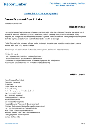 Find Industry reports, Company profiles
ReportLinker                                                                         and Market Statistics



                                 >> Get this Report Now by email!

Frozen Processed Food in India
Published on October 2009

                                                                                                                Report Summary

The Frozen Processed Food in India report offers a comprehensive guide to the size and shape of the market at a national level. It
provides the latest retail sales data (2003-2008), allowing you to identify the sectors driving growth. It identifies the leading
companies, the leading brands and offers strategic analysis of key factors influencing the market ' be they new product developments,
distribution or pricing issues. Forecasts to 2013 illustrate how the market is set to change


Product Coverage: frozen processed red meat, poultry, fish/seafood, vegetables, meat substitutes, potatoes, bakery products,
desserts, ready meals, pizza, soup and noodles


Data coverage: market sizes (historic and forecasts), company shares, brand shares and distribution data


Why buy this report'
* Get a detailed picture of the frozen processed food industry;
* Pinpoint growth sectors and identify factors driving change;
* Understand the competitive environment, the market's major players and leading brands;
* Use five-year forecasts to assess how the market is predicted to develop




                                                                                                                Table of Content

Frozen Processed Food in India
Euromonitor International
October 2009
List of Contents and Tables
Executive Summary
Shifting Demographics Underline Steady Growth
High Food Inflation in 2009
New Platforms of Competition
Private Label Products Go Public
Robust Growth Forecast
Key Trends and Developments
Increased Consumer Preference for Convenience Food
Ethnic and Region-specific Flavours Generate Consumer Interest
Flurry of Private Label Launches Attracts Consumers
Niche Product Development Gains Momentum
Health and Wellness Trend Takes Off With New Launches
Territory Key Trends and Developments
East and Northeast India



Frozen Processed Food in India                                                                                                      Page 1/8
 