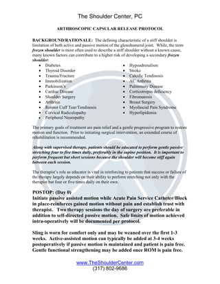 The Shoulder Center, PC

              ARTHROSCOPIC CAPSULAR RELEASE PROTOCOL

BACKGROUND/RATIONALE: The defining characteristic of a stiff shoulder is
limitation of both active and passive motion of the glenohumeral joint. While, the term
frozen shoulder is most often used to describe a stiff shoulder without a known cause,
many known factors can contribute to a higher risk of developing a secondary frozen
shoulder:
    • Diabetes                                        • Hypoadrenalism
    • Thyroid Disorder                                • Stroke
    • Trauma/Fracture                                 • Calcific Tendinosis
    • Immobilization                                  • AC Arthritis
    • Parkinson’s                                     • Pulmonary Disease
    • Cardiac Disease                                 • Corticotropin deficiency
    • Shoulder Surgery                                • Fibromatosis
    • Arthritis                                       • Breast Surgery
    • Rotator Cuff Tear/Tendinosis                    • Myofascial Pain Syndrome
    • Cervical Radiculopathy                          • Hyperlipidemia
    • Peripheral Neuropathy

The primary goals of treatment are pain relief and a gentle progressive program to restore
motion and function. Prior to initiating surgical intervention, an extended course of
rehabilitation is recommended.

Along with supervised therapy, patients should be educated to perform gentle passive
stretching four to five times daily, preferably in the supine position. It is important to
perform frequent but short sessions because the shoulder will become stiff again
between each session.

The therapist’s role as educator is vital in reinforcing to patients that success or failure of
the therapy largely depends on their ability to perform stretching not only with the
therapist but four or five times daily on their own.

POSTOP: (Day 0)
Initiate passive assisted motion while Acute Pain Service Catheter/Block
in place-reinforces gained motion without pain and establish trust with
therapist. Two therapy sessions the day of surgery are preferable in
addition to self-directed passive motion. Safe limits of motion achieved
intra-operatively will be documented per protocol.

Sling is worn for comfort only and may be weaned over the first 1-3
weeks. Active-assisted motion can typically be added at 3-4 weeks
postoperatively if passive motion is maintained and patient is pain free.
Gentle functional strengthening may be added once ROM is pain free.

                           www.TheShoulderCenter.com
                                (317) 802-9686
 