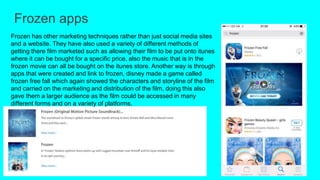 Frozen apps
Frozen has other marketing techniques rather than just social media sites
and a website. They have also used a variety of different methods of
getting there film marketed such as allowing their film to be put onto itunes
where it can be bought for a specific price, also the music that is in the
frozen movie can all be bought on the itunes store. Another way is through
apps that were created and link to frozen, disney made a game called
frozen free fall which again showed the characters and storyline of the film
and carried on the marketing and distribution of the film, doing this also
gave them a larger audience as the film could be accessed in many
different forms and on a variety of platforms.
 