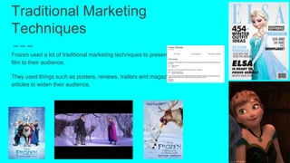 Traditional Marketing
Techniques
Frozen used a lot of traditional marketing techniques to present the
film to their audience.
They used things such as posters, reviews, trailers and magazine
articles to widen their audience.
 