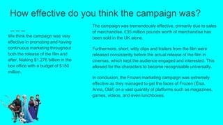 How effective do you think the campaign was?
We think the campaign was very
effective in promoting and having
continuous marketing throughout
both the release of the film and
after. Making $1.276 billion in the
box office with a budget of $150
million.
The campaign was tremendously effective, primarily due to sales
of merchandise. £35 million pounds worth of merchandise has
been sold in the UK alone.
Furthermore, short, witty clips and trailers from the film were
released consistently before the actual release of the film in
cinemas, which kept the audience engaged and interested. This
allowed for the characters to become recognisable universally.
In conclusion, the Frozen marketing campaign was extremely
effective as they managed to get the faces of Frozen (Elsa,
Anna, Olaf) on a vast quantity of platforms such as magazines,
games, videos, and even lunchboxes.
 