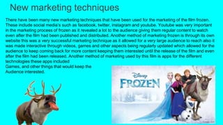 New marketing techniques
There have been many new marketing techniques that have been used for the marketing of the film frozen.
These include social media’s such as facebook, twitter, instagram and youtube. Youtube was very important
in the marketing process of frozen as it revealed a lot to the audience giving them regular content to watch
even after the film had been published and distributed. Another method of marketing frozen is through its own
website this was a very successful marketing technique as it allowed for a very large audience to reach also it
was made interactive through videos, games and other aspects being regularly updated which allowed for the
audience to keep coming back for more content keeping them interested until the release of the film and even
after the film had been released. Another method of marketing used by this film is apps for the different
technologies these apps included
Games, and other things that would keep the
Audience interested.
 