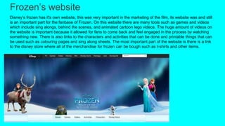 Frozen’s website
Disney’s frozen has it's own website, this was very important in the marketing of the film, its website was and still
is an important part for the fanbase of Frozen. On this website there are many tools such as games and videos
which include sing alongs, behind the scenes, and animated cartoon lego videos. The huge amount of videos on
the website is important because it allowed for fans to come back and feel engaged in the process by watching
something new. There is also links to the characters and activities that can be done and printable things that can
be used such as colouring pages and sing along sheets. The most important part of the website is there is a link
to the disney store where all of the merchandise for frozen can be bough such as t-shirts and other items.
 