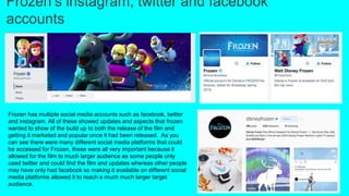 Frozen’s instagram, twitter and facebook
accounts
Frozen has multiple social media accounts such as facebook, twitter
and instagram. All of these showed updates and aspects that frozen
wanted to show of the build up to both the release of the film and
getting it marketed and popular once it had been released. As you
can see there were many different social media platforms that could
be accessed for Frozen, these were all very important because it
allowed for the film to much larger audience as some people only
used twitter and could find the film and updates whereas other people
may have only had facebook so making it available on different social
media platforms allowed it to reach a much much larger target
audience.
 