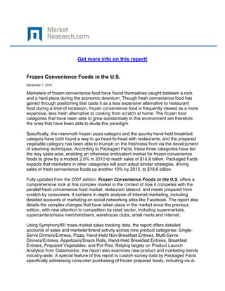 Get more info on this report!


Frozen Convenience Foods in the U.S.
December 1, 2010

Marketers of frozen convenience food have found themselves caught between a rock
and a hard place during the economic downturn. Though fresh convenience food has
gained through positioning that casts it as a less expensive alternative to restaurant
food during a time of recession, frozen convenience food is frequently viewed as a more
expensive, less fresh alternative to cooking from scratch at home. The frozen food
categories that have been able to grow substantially in this environment are therefore
the ones that have been able to elude this paradigm.

Specifically, the mammoth frozen pizza category and the spunky hand-held breakfast
category have both found a way to go head-to-head with restaurants; and the prepared
vegetable category has been able to triumph on the freshness front via the development
of steaming techniques. According to Packaged Facts, these three categories have led
the way sales-wise, enabling an otherwise ambivalent market for frozen convenience
foods to grow by a modest 2.0% in 2010 to reach sales of $16.8 billion. Packaged Facts
expects that marketers in other categories will soon adopt similar strategies, driving
sales of fresh convenience foods up another 10% by 2015, to $18.6 billion.

Fully updated from the 2007 edition, Frozen Convenience Foods in the U.S. offers a
comprehensive look at this complex market in the context of how it competes with the
parallel fresh convenience food market, restaurant takeout, and meals prepared from
scratch by consumers. It contains in-depth analysis of Internet marketing, including
detailed accounts of marketing on social networking sites like Facebook. The report also
details the complex changes that have taken place in the market since the previous
edition, with new attention to competition by retail sector, including supermarkets,
supercenters/mass merchandisers, warehouse clubs, small marts and Internet.

Using SymphonyIRI mass-market sales tracking data, the report offers detailed
accounts of sales and marketer/brand activity across nine product categories: Single-
Serve Dinners/Entrees, Pizza, Hand-Held Non-Breakfast Entrees, Multi-Serve
Dinners/Entrees, Appetizers/Snack Rolls, Hand-Held Breakfast Entrees, Breakfast
Entrees, Prepared Vegetables, and Pot Pies. Relying largely on Product Launch
Analytics from Datamonitor, the report also examines new product and marketing trends
industry-wide. A special feature of this report is custom survey data by Packaged Facts
specifically addressing consumer purchasing of frozen prepared foods, including vis-à-
 