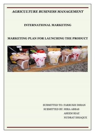 AGRICULTURE BUSINESS MANAGEMENT
INTERNATIONAL MARKETING
MARKETING PLAN FOR LAUNCHING THE PRODUCT
SUBMITTED TO: FARRUKH IMRAN
SUBMITTED BY: HIRA ABBAS
ASEEM RIAZ
NUDRAT ISHAQUE
 