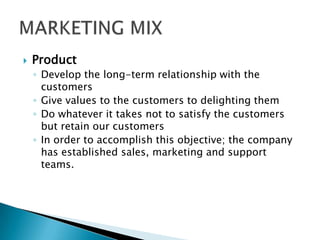  Product
◦ Develop the long-term relationship with the
customers
◦ Give values to the customers to delighting them
◦ Do whatever it takes not to satisfy the customers
but retain our customers
◦ In order to accomplish this objective; the company
has established sales, marketing and support
teams.
 