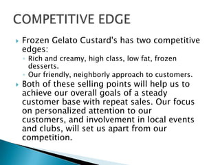  Frozen Gelato Custard's has two competitive
edges:
◦ Rich and creamy, high class, low fat, frozen
desserts.
◦ Our friendly, neighborly approach to customers.
 Both of these selling points will help us to
achieve our overall goals of a steady
customer base with repeat sales. Our focus
on personalized attention to our
customers, and involvement in local events
and clubs, will set us apart from our
competition.
 