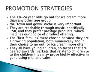  The 18-24 year olds go out for ice cream more
than any other age group
 the "town and gown" niche is very important
 They are reachable through music, specifically
R&B, and they prefer prestige products, which
matches our choice of product offering.
 The "first families" were chosen because they are
a growing population, both numerically and in
their choice to go out for ice cream more often
 They all have young children, so tactics that are
geared towards markets that relate to children or
to the children they may prove highly effective in
generating trial and sales
 