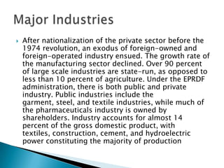  After nationalization of the private sector before the
1974 revolution, an exodus of foreign-owned and
foreign-operated industry ensued. The growth rate of
the manufacturing sector declined. Over 90 percent
of large scale industries are state-run, as opposed to
less than 10 percent of agriculture. Under the EPRDF
administration, there is both public and private
industry. Public industries include the
garment, steel, and textile industries, while much of
the pharmaceuticals industry is owned by
shareholders. Industry accounts for almost 14
percent of the gross domestic product, with
textiles, construction, cement, and hydroelectric
power constituting the majority of production
 