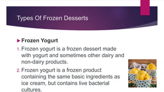 Types Of Frozen Desserts
 Frozen Yogurt
1. Frozen yogurt is a frozen dessert made
with yogurt and sometimes other dairy and
non-dairy products.
2. Frozen yogurt is a frozen product
containing the same basic ingredients as
ice cream, but contains live bacterial
cultures.
 