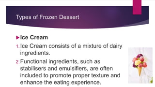 Types of Frozen Dessert
Ice Cream
1.Ice Cream consists of a mixture of dairy
ingredients.
2.Functional ingredients, such as
stabilisers and emulsifiers, are often
included to promote proper texture and
enhance the eating experience.
 