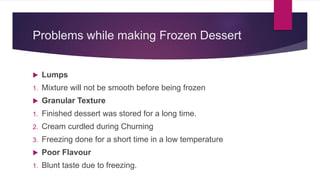 Problems while making Frozen Dessert
 Lumps
1. Mixture will not be smooth before being frozen
 Granular Texture
1. Finished dessert was stored for a long time.
2. Cream curdled during Churning
3. Freezing done for a short time in a low temperature
 Poor Flavour
1. Blunt taste due to freezing.
 
