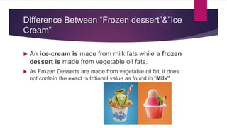 Difference Between “Frozen dessert”&”Ice
Cream”
 An ice-cream is made from milk fats while a frozen
dessert is made from vegetable oil fats.
 As Frozen Desserts are made from vegetable oil fat, it does
not contain the exact nutritional value as found in “Milk”
 