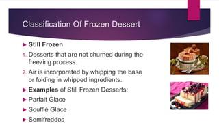 Classification Of Frozen Dessert
 Still Frozen
1. Desserts that are not churned during the
freezing process.
2. Air is incorporated by whipping the base
or folding in whipped ingredients.
 Examples of Still Frozen Desserts:
 Parfait Glace
 Soufflé Glace
 Semifreddos
 