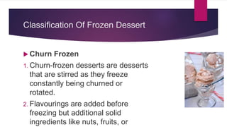 Classification Of Frozen Dessert
 Churn Frozen
1. Churn-frozen desserts are desserts
that are stirred as they freeze
constantly being churned or
rotated.
2. Flavourings are added before
freezing but additional solid
ingredients like nuts, fruits, or
 