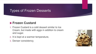 Types of Frozen Desserts
 Frozen Custard
1. Frozen Custard is a cold dessert similar to Ice
Cream, but made with eggs in addition to cream
and sugar.
2. It is kept at a warmer temperature.
3. Denser consistency.
 
