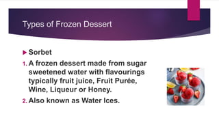 Types of Frozen Dessert
 Sorbet
1. A frozen dessert made from sugar
sweetened water with flavourings
typically fruit juice, Fruit Purée,
Wine, Liqueur or Honey.
2. Also known as Water Ices.
 