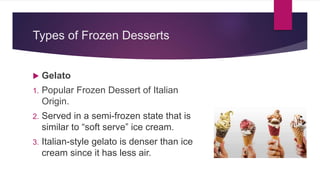 Types of Frozen Desserts
 Gelato
1. Popular Frozen Dessert of Italian
Origin.
2. Served in a semi-frozen state that is
similar to “soft serve” ice cream.
3. Italian-style gelato is denser than ice
cream since it has less air.
 