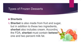 Types of Frozen Desserts
 Sherbets
1. Sherbet is also made from fruit and sugar,
but in addition to these two ingredients,
sherbet also includes cream. According to
the FDA, sherbet must contain between
one and two percent milk fat.
 