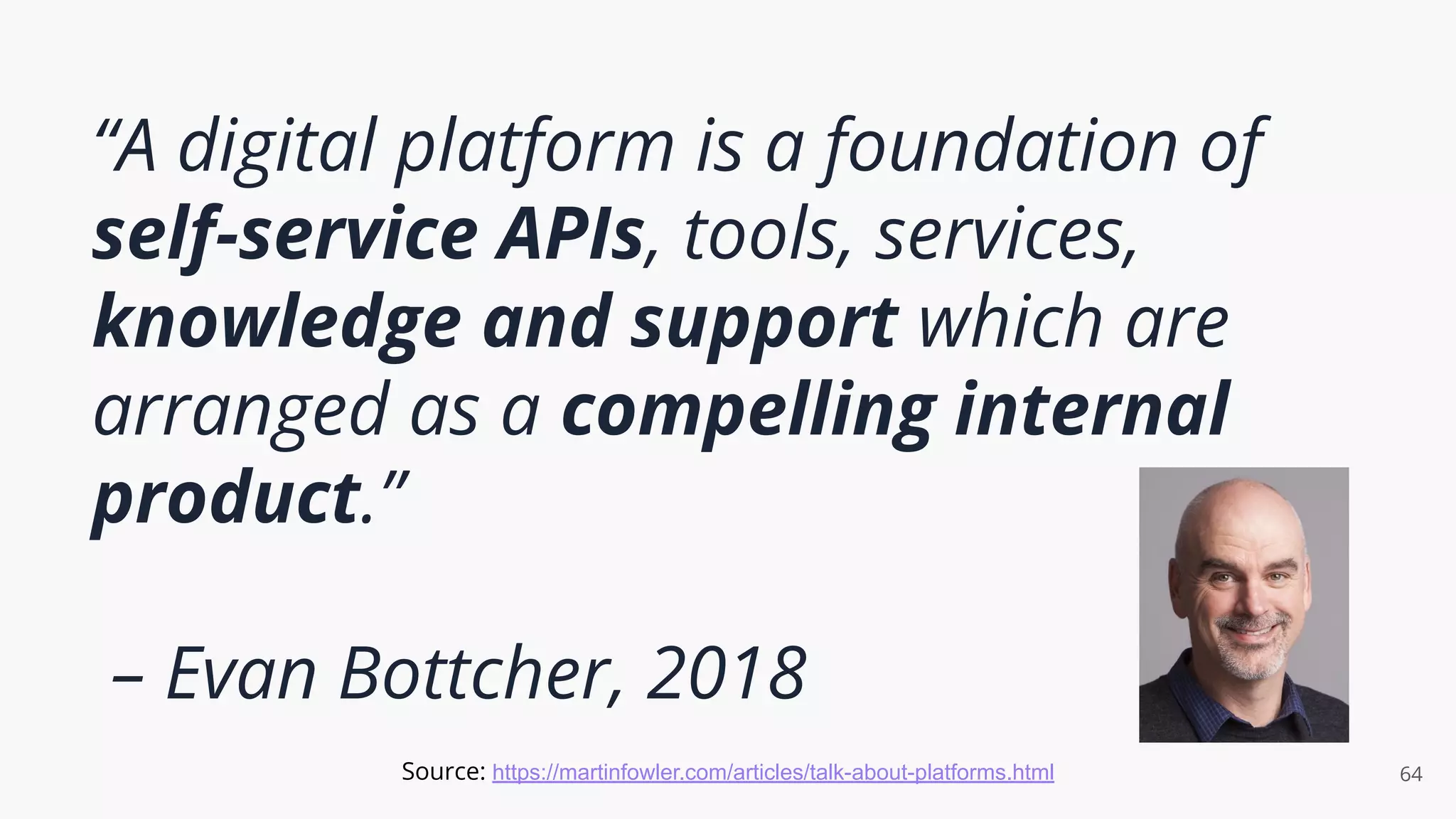 “A digital platform is a foundation of
self-service APIs, tools, services,
knowledge and support which are
arranged as a compelling internal
product.”
– Evan Bottcher, 2018
64
Source: https://martinfowler.com/articles/talk-about-platforms.html
 