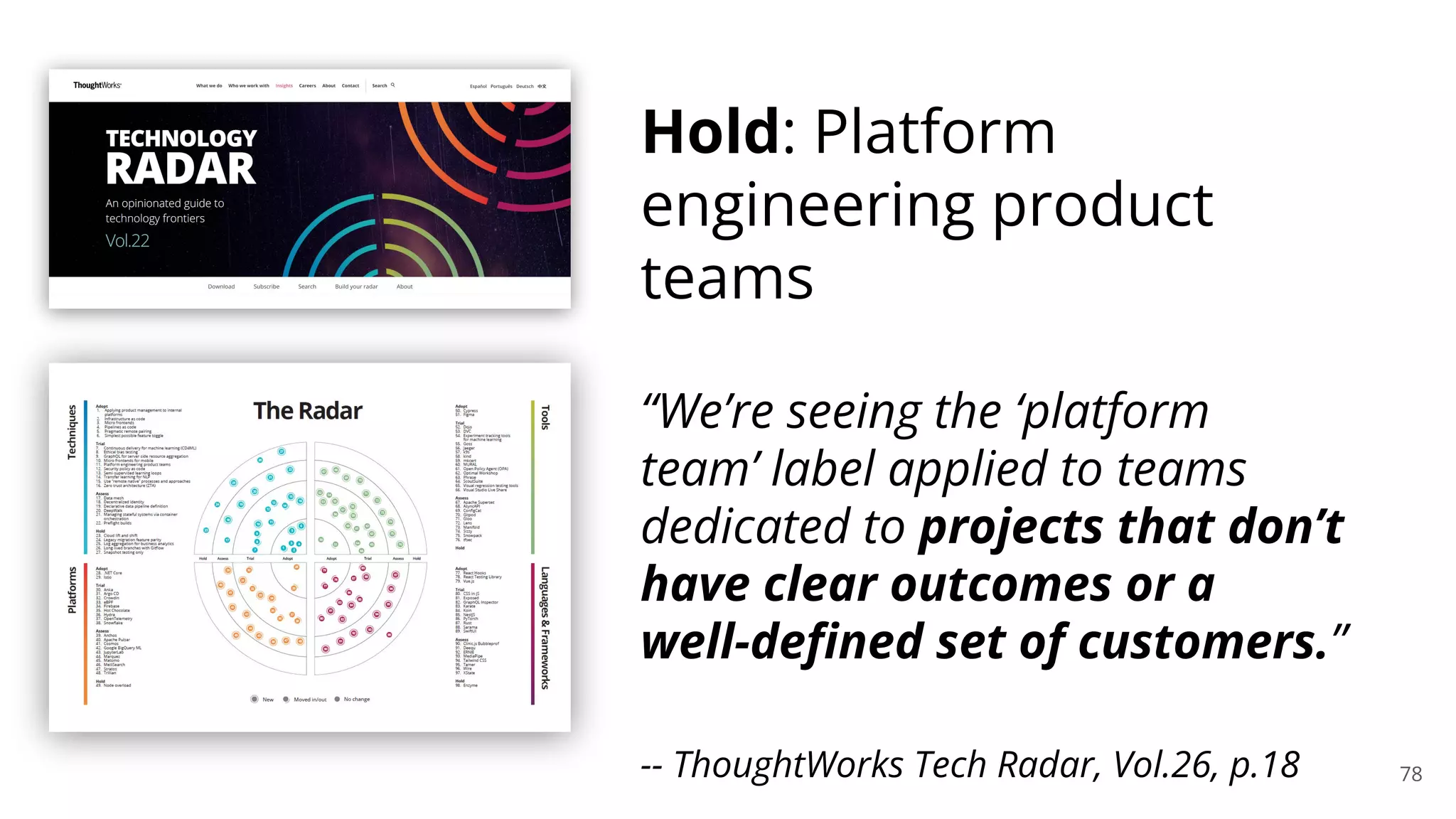78
Hold: Platform
engineering product
teams
“We’re seeing the ‘platform
team’ label applied to teams
dedicated to projects that don’t
have clear outcomes or a
well-deﬁned set of customers.”
-- ThoughtWorks Tech Radar, Vol.26, p.18
 