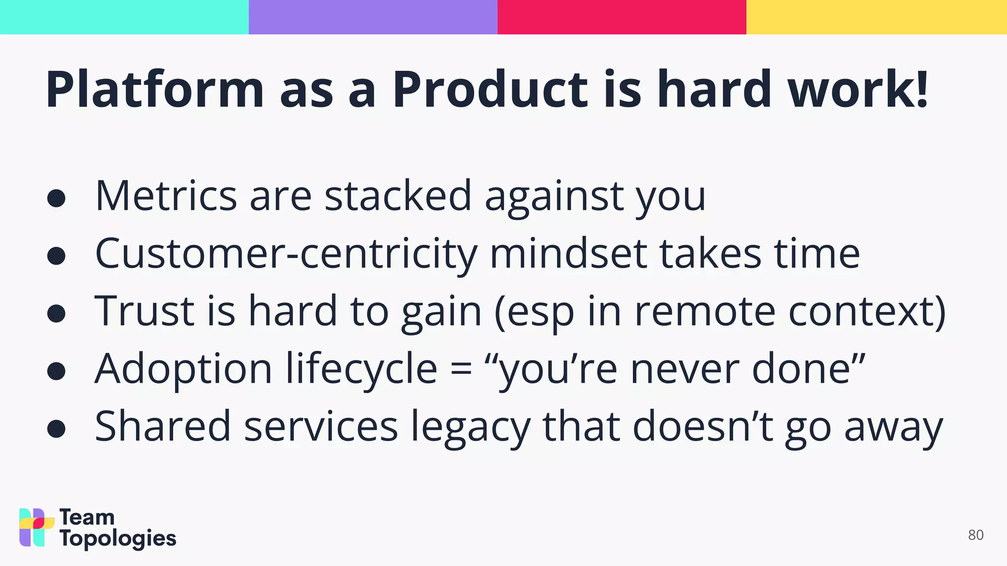 Platform as a Product is hard work!
80
● Metrics are stacked against you
● Customer-centricity mindset takes time
● Trust is hard to gain (esp in remote context)
● Adoption lifecycle = “you’re never done”
● Shared services legacy that doesn’t go away
 