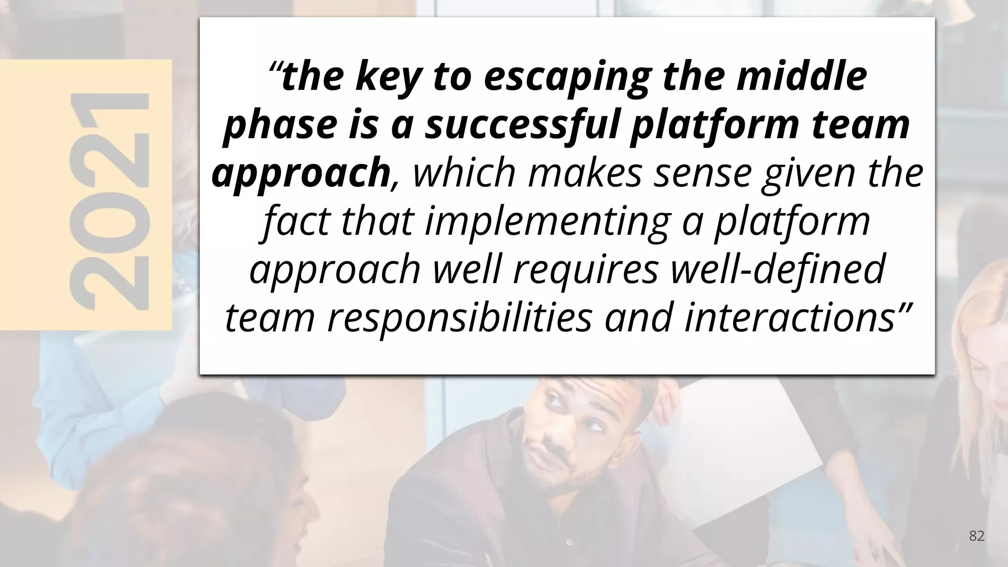 82
“the key to escaping the middle
phase is a successful platform team
approach, which makes sense given the
fact that implementing a platform
approach well requires well-deﬁned
team responsibilities and interactions”
 
