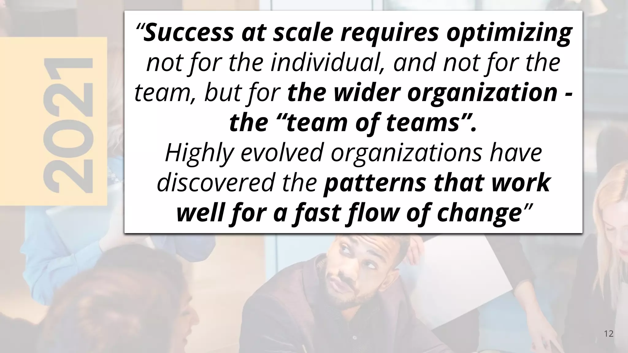 12
“Success at scale requires optimizing
not for the individual, and not for the
team, but for the wider organization -
the “team of teams”.
Highly evolved organizations have
discovered the patterns that work
well for a fast ﬂow of change”
 