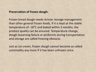 Preservation of frozen dough:
Frozen bread dough needs stricter storage management
than other general frozen foods. If it is kept at the stable
temperature of -18℃ and baked within 3 months, the
product quality can be ensured. Temperature change,
dough leavening failure or piriformis during transportation
and storage are called freezing obstacle.
Just as ice cream, frozen dough cannot become so called
commodity any more if it has been unfrozen once.
 