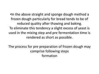 •In the above straight and sponge dough method a
frozen dough particularly for bread tends to be of
reduced quality after thawing and baking.
To eliminate this tendency a slight excess of yeast is
used in the mixing step and pre fermentation time is
rendered as short as possible.
The process for pre preparation of frozen dough may
comprise following steps
formation
 