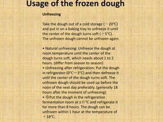 Unfreezing
Take the dough out of a cold storage (－20℃)
and put in on a baking tray to unfreeze it until
the center of the dough turns soft (＋5℃).
The unfrozen dough cannot be unfrozen again.
• Natural unfreezing: Unfreeze the dough at
room temperature until the center of the
dough turns soft, which needs about 1 to 2
hours. (differ from season to season)
• Unfreezing after refrigeration: Put the dough
in refrigerator (0℃～3℃) and then defreeze it
until the center of the dough turns soft. The
unfrozen dough should be used up before the
noon of the next day preferably. (generally 18
hours after the moment of unfreezing)
• ※Put the dough in the refrigeration
fermentation room at ±０℃ and refrigerate it
for more than 8 hours. The dough can be
unfrozen within 1 hour at the temperature of
＋18℃.
Usage of the frozen dough
 